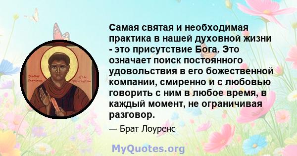 Самая святая и необходимая практика в нашей духовной жизни - это присутствие Бога. Это означает поиск постоянного удовольствия в его божественной компании, смиренно и с любовью говорить с ним в любое время, в каждый