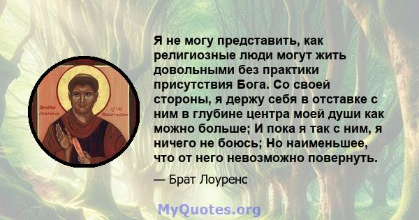 Я не могу представить, как религиозные люди могут жить довольными без практики присутствия Бога. Со своей стороны, я держу себя в отставке с ним в глубине центра моей души как можно больше; И пока я так с ним, я ничего