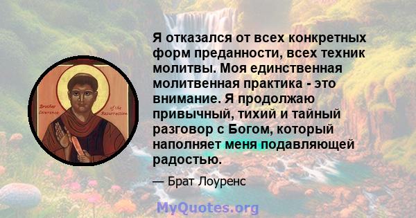 Я отказался от всех конкретных форм преданности, всех техник молитвы. Моя единственная молитвенная практика - это внимание. Я продолжаю привычный, тихий и тайный разговор с Богом, который наполняет меня подавляющей