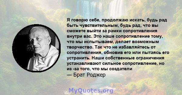 Я говорю себе, продолжаю искать, будь рад быть чувствительным, будь рад, что вы сможете выйти за рамки сопротивления внутри вас. Это наше сопротивление тому, что мы испытываем, делает возможным творчество. Так что не