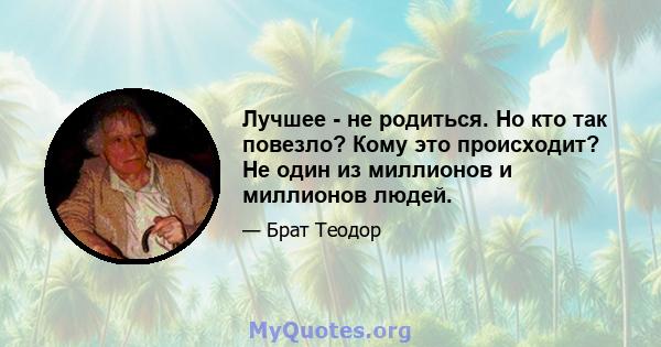 Лучшее - не родиться. Но кто так повезло? Кому это происходит? Не один из миллионов и миллионов людей.