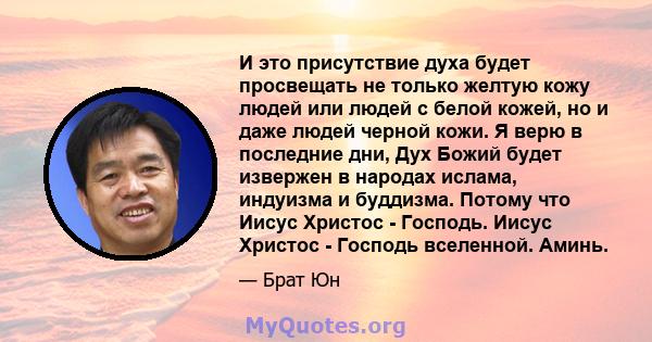 И это присутствие духа будет просвещать не только желтую кожу людей или людей с белой кожей, но и даже людей черной кожи. Я верю в последние дни, Дух Божий будет извержен в народах ислама, индуизма и буддизма. Потому