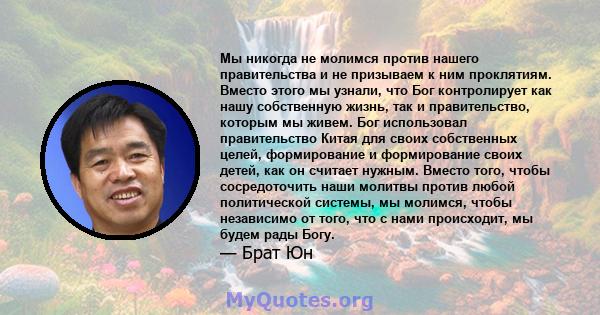 Мы никогда не молимся против нашего правительства и не призываем к ним проклятиям. Вместо этого мы узнали, что Бог контролирует как нашу собственную жизнь, так и правительство, которым мы живем. Бог использовал