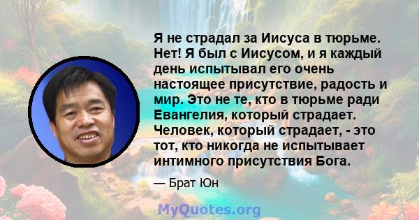 Я не страдал за Иисуса в тюрьме. Нет! Я был с Иисусом, и я каждый день испытывал его очень настоящее присутствие, радость и мир. Это не те, кто в тюрьме ради Евангелия, который страдает. Человек, который страдает, - это 