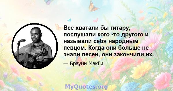 Все хватали бы гитару, послушали кого -то другого и называли себя народным певцом. Когда они больше не знали песен, они закончили их.