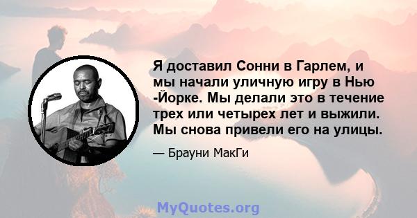 Я доставил Сонни в Гарлем, и мы начали уличную игру в Нью -Йорке. Мы делали это в течение трех или четырех лет и выжили. Мы снова привели его на улицы.