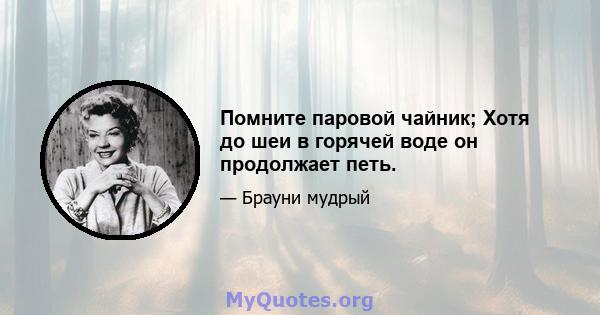 Помните паровой чайник; Хотя до шеи в горячей воде он продолжает петь.