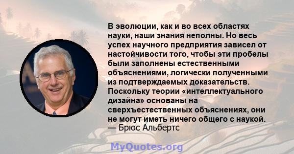 В эволюции, как и во всех областях науки, наши знания неполны. Но весь успех научного предприятия зависел от настойчивости того, чтобы эти пробелы были заполнены естественными объяснениями, логически полученными из