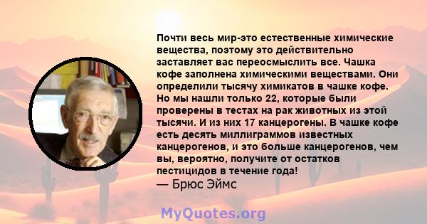 Почти весь мир-это естественные химические вещества, поэтому это действительно заставляет вас переосмыслить все. Чашка кофе заполнена химическими веществами. Они определили тысячу химикатов в чашке кофе. Но мы нашли