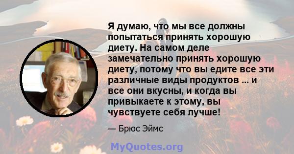 Я думаю, что мы все должны попытаться принять хорошую диету. На самом деле замечательно принять хорошую диету, потому что вы едите все эти различные виды продуктов ... и все они вкусны, и когда вы привыкаете к этому, вы 