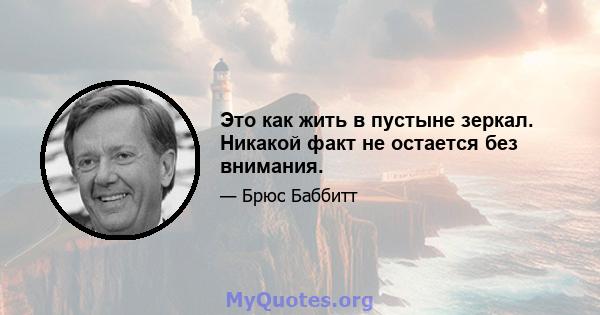 Это как жить в пустыне зеркал. Никакой факт не остается без внимания.