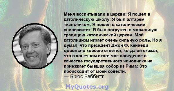 Меня воспитывали в церкви; Я пошел в католическую школу; Я был алтарем -мальчиком; Я пошел в католический университет; Я был погружен в моральную традицию католической церкви. Мой католицизм играет очень сильную роль.