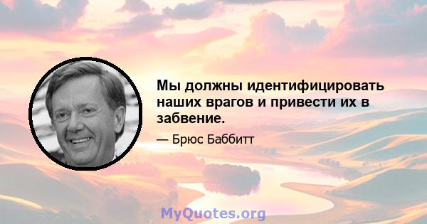 Мы должны идентифицировать наших врагов и привести их в забвение.