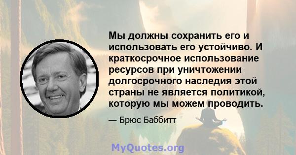 Мы должны сохранить его и использовать его устойчиво. И краткосрочное использование ресурсов при уничтожении долгосрочного наследия этой страны не является политикой, которую мы можем проводить.