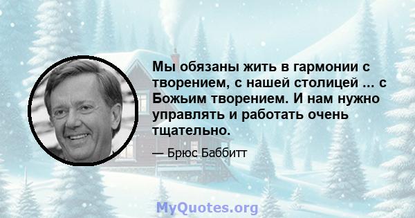 Мы обязаны жить в гармонии с творением, с нашей столицей ... с Божьим творением. И нам нужно управлять и работать очень тщательно.