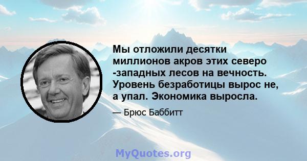 Мы отложили десятки миллионов акров этих северо -западных лесов на вечность. Уровень безработицы вырос не, а упал. Экономика выросла.