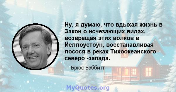 Ну, я думаю, что вдыхая жизнь в Закон о исчезающих видах, возвращая этих волков в Йеллоустоун, восстанавливая лосося в реках Тихоокеанского северо -запада.