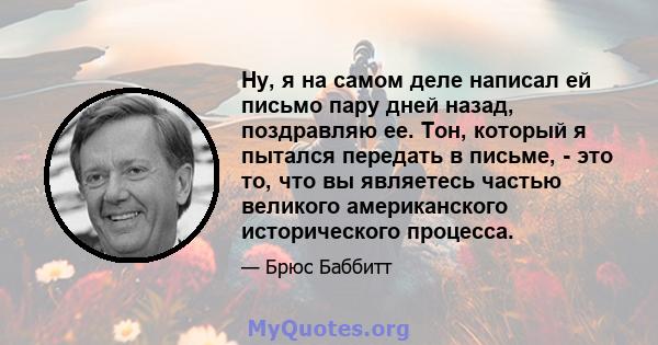 Ну, я на самом деле написал ей письмо пару дней назад, поздравляю ее. Тон, который я пытался передать в письме, - это то, что вы являетесь частью великого американского исторического процесса.