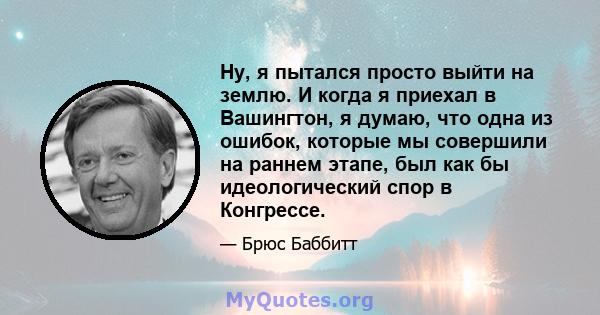 Ну, я пытался просто выйти на землю. И когда я приехал в Вашингтон, я думаю, что одна из ошибок, которые мы совершили на раннем этапе, был как бы идеологический спор в Конгрессе.