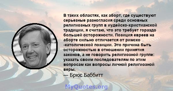 В таких областях, как аборт, где существуют серьезные разногласия среди основных религиозных групп в иудейско-христианской традиции, я считаю, что это требует гораздо большей осторожности. Позиция евреев на аборте