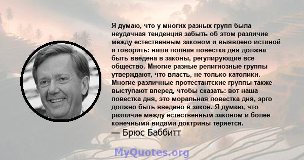 Я думаю, что у многих разных групп была неудачная тенденция забыть об этом различие между естественным законом и выявлено истиной и говорить: наша полная повестка дня должна быть введена в законы, регулирующие все