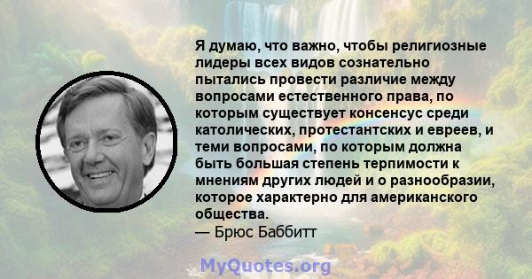 Я думаю, что важно, чтобы религиозные лидеры всех видов сознательно пытались провести различие между вопросами естественного права, по которым существует консенсус среди католических, протестантских и евреев, и теми