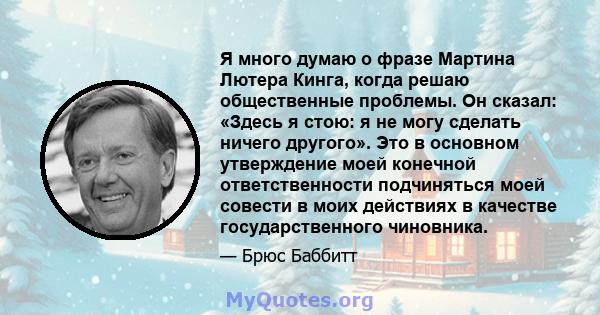 Я много думаю о фразе Мартина Лютера Кинга, когда решаю общественные проблемы. Он сказал: «Здесь я стою: я не могу сделать ничего другого». Это в основном утверждение моей конечной ответственности подчиняться моей