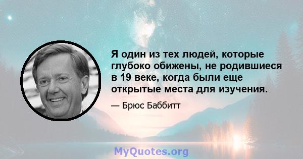 Я один из тех людей, которые глубоко обижены, не родившиеся в 19 веке, когда были еще открытые места для изучения.