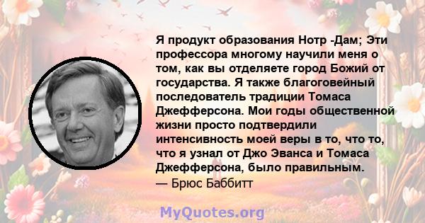 Я продукт образования Нотр -Дам; Эти профессора многому научили меня о том, как вы отделяете город Божий от государства. Я также благоговейный последователь традиции Томаса Джефферсона. Мои годы общественной жизни