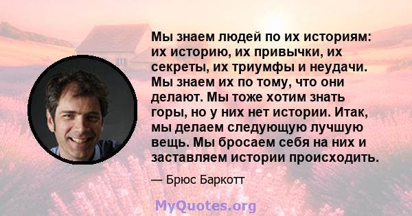 Мы знаем людей по их историям: их историю, их привычки, их секреты, их триумфы и неудачи. Мы знаем их по тому, что они делают. Мы тоже хотим знать горы, но у них нет истории. Итак, мы делаем следующую лучшую вещь. Мы