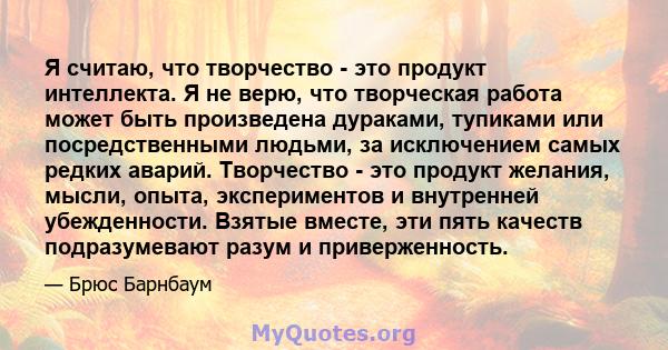 Я считаю, что творчество - это продукт интеллекта. Я не верю, что творческая работа может быть произведена дураками, тупиками или посредственными людьми, за исключением самых редких аварий. Творчество - это продукт