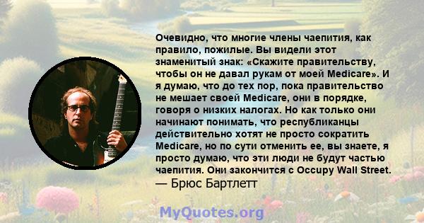 Очевидно, что многие члены чаепития, как правило, пожилые. Вы видели этот знаменитый знак: «Скажите правительству, чтобы он не давал рукам от моей Medicare». И я думаю, что до тех пор, пока правительство не мешает своей 