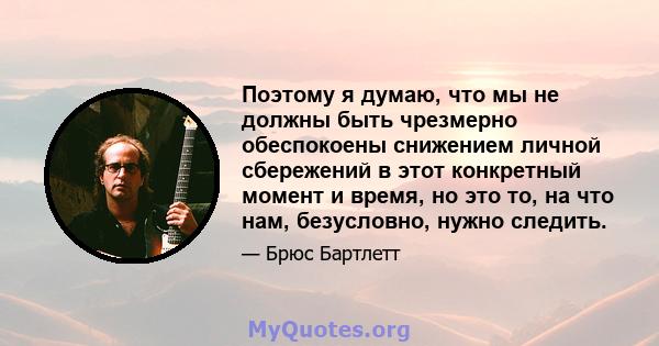 Поэтому я думаю, что мы не должны быть чрезмерно обеспокоены снижением личной сбережений в этот конкретный момент и время, но это то, на что нам, безусловно, нужно следить.