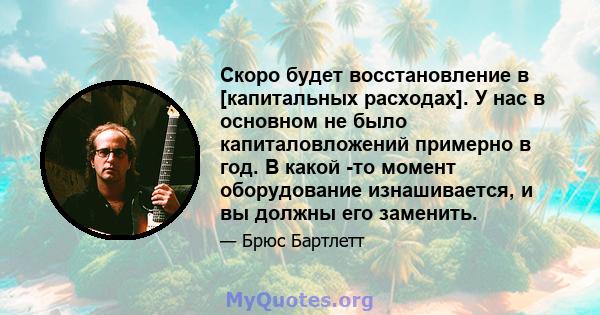 Скоро будет восстановление в [капитальных расходах]. У нас в основном не было капиталовложений примерно в год. В какой -то момент оборудование изнашивается, и вы должны его заменить.