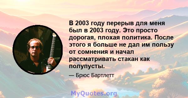 В 2003 году перерыв для меня был в 2003 году. Это просто дорогая, плохая политика. После этого я больше не дал им пользу от сомнения и начал рассматривать стакан как полупусты.