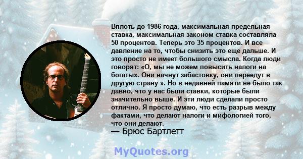 Вплоть до 1986 года, максимальная предельная ставка, максимальная законом ставка составляла 50 процентов. Теперь это 35 процентов. И все давление на то, чтобы снизить это еще дальше. И это просто не имеет большого