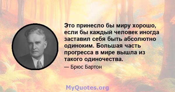 Это принесло бы миру хорошо, если бы каждый человек иногда заставил себя быть абсолютно одиноким. Большая часть прогресса в мире вышла из такого одиночества.