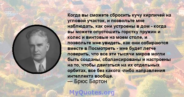 Когда вы сможете сбросить кучу кирпичей на угловой участок, и позвольте мне наблюдать, как они устроены в дом - когда вы можете опустошить горстку пружин и колес и винтовые на моем столе, и позвольте мне увидеть, как