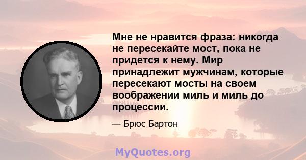 Мне не нравится фраза: никогда не пересекайте мост, пока не придется к нему. Мир принадлежит мужчинам, которые пересекают мосты на своем воображении миль и миль до процессии.