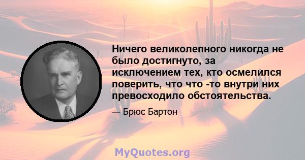 Ничего великолепного никогда не было достигнуто, за исключением тех, кто осмелился поверить, что что -то внутри них превосходило обстоятельства.