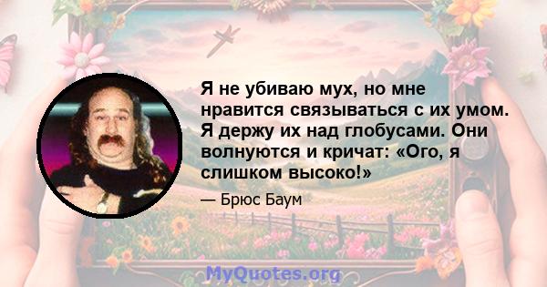 Я не убиваю мух, но мне нравится связываться с их умом. Я держу их над глобусами. Они волнуются и кричат: «Ого, я слишком высоко!»