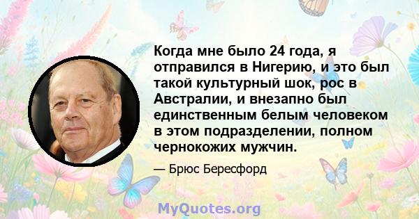 Когда мне было 24 года, я отправился в Нигерию, и это был такой культурный шок, рос в Австралии, и внезапно был единственным белым человеком в этом подразделении, полном чернокожих мужчин.