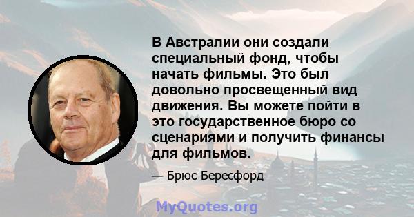 В Австралии они создали специальный фонд, чтобы начать фильмы. Это был довольно просвещенный вид движения. Вы можете пойти в это государственное бюро со сценариями и получить финансы для фильмов.