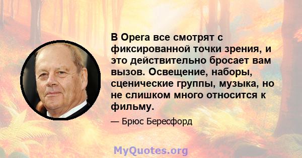 В Opera все смотрят с фиксированной точки зрения, и это действительно бросает вам вызов. Освещение, наборы, сценические группы, музыка, но не слишком много относится к фильму.