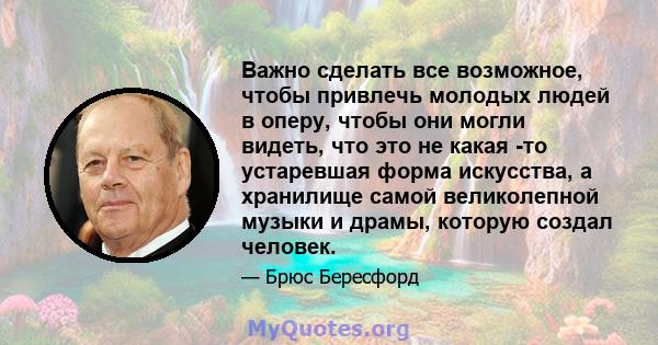 Важно сделать все возможное, чтобы привлечь молодых людей в оперу, чтобы они могли видеть, что это не какая -то устаревшая форма искусства, а хранилище самой великолепной музыки и драмы, которую создал человек.