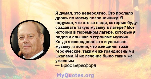 Я думал, это невероятно. Это послало дрожь по моему позвоночнику. Я подумал, что это за люди, которые будут создавать такую ​​музыку в лагере? Все истории в тюремном лагере, которые я видел и слышал о героизме мужчин.