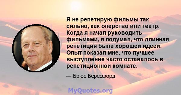 Я не репетирую фильмы так сильно, как оперство или театр. Когда я начал руководить фильмами, я подумал, что длинная репетиция была хорошей идеей. Опыт показал мне, что лучшее выступление часто оставалось в репетиционной 