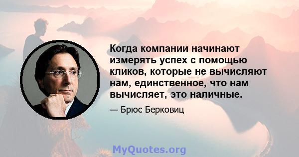 Когда компании начинают измерять успех с помощью кликов, которые не вычисляют нам, единственное, что нам вычисляет, это наличные.