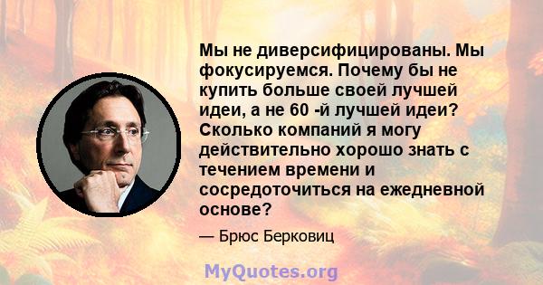 Мы не диверсифицированы. Мы фокусируемся. Почему бы не купить больше своей лучшей идеи, а не 60 -й лучшей идеи? Сколько компаний я могу действительно хорошо знать с течением времени и сосредоточиться на ежедневной