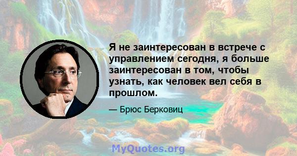 Я не заинтересован в встрече с управлением сегодня, я больше заинтересован в том, чтобы узнать, как человек вел себя в прошлом.